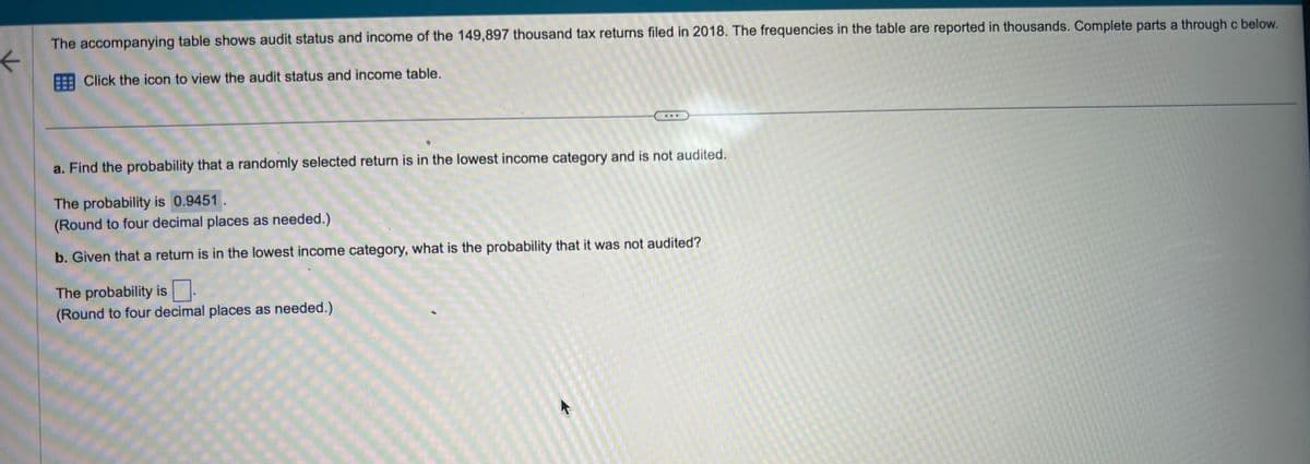 K
The accompanying table shows audit status and income of the 149,897 thousand tax returns filed in 2018. The frequencies in the table are reported in thousands. Complete parts a through c below.
Click the icon to view the audit status and income table.
a. Find the probability that a randomly selected return is in the lowest income category and is not audited.
The probability is 0.9451.
(Round to four decimal places as needed.)
b. Given that a return is in the lowest income category, what is the probability that it was not audited?
The probability is
(Round to four decimal places as needed.)