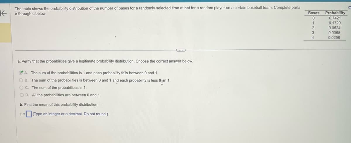 K
The table shows the probability distribution of the number of bases for a randomly selected time at bat for a random player on a certain baseball team. Complete parts
a through c below.
C
a. Verify that the probabilities give a legitimate probability distribution. Choose the correct answer below.
A. The sum of the probabilities is 1 and each probability falls between 0 and 1.
OB. The sum of the probabilities is between 0 and 1 and each probability is less than 1.
OC. The sum of the probabilities is 1.
O D. All the probabilities are between 0 and 1.
b. Find the mean of this probability distribution.
μ= (Type an integer or a decimal. Do not round.)
Bases
0
1
2
3
4
Probability
0.7421
0.1729
0.0524
0.0068
0.0258