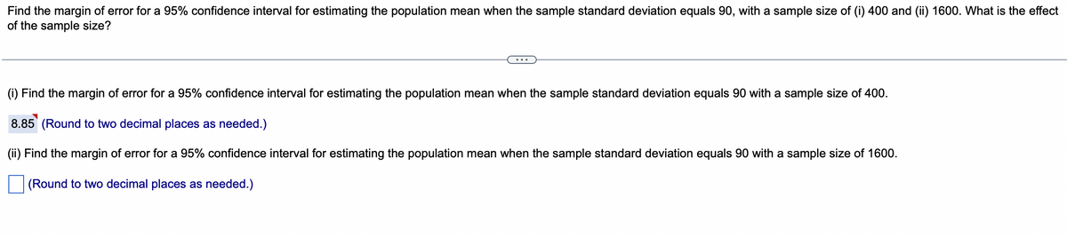 Find the margin of error for a 95% confidence interval for estimating the population mean when the sample standard deviation equals 90, with a sample size of (i) 400 and (ii) 1600. What is the effect
of the sample size?
(i) Find the margin of error for a 95% confidence interval for estimating the population mean when the sample standard deviation equals 90 with a sample size of 400.
8.85 (Round to two decimal places as needed.)
(ii) Find the margin of error for a 95% confidence interval for estimating the population mean when the sample standard deviation equals 90 with a sample size of 1600.
(Round to two decimal places as needed.)