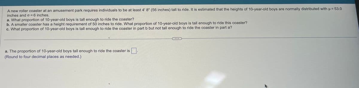 A new roller coaster at an amusement park requires individuals to be at least 4' 8" (56 inches) tall to ride. It is estimated that the heights of 10-year-old boys are normally distributed with μ = 53.0
inches and o=6 inches.
a. What proportion of 10-year-old boys is tall enough to ride the coaster?
b. A smaller coaster has a height requirement of 50 inches to ride. What proportion of 10-year-old boys is tall enough to ride this coaster?
c. What proportion of 10-year-old boys is tall enough to ride the coaster in part b but not tall enough to ride the coaster in part a?
a. The proportion of 10-year-old boys tall enough to ride the coaster is
(Round to four decimal places as needed.)