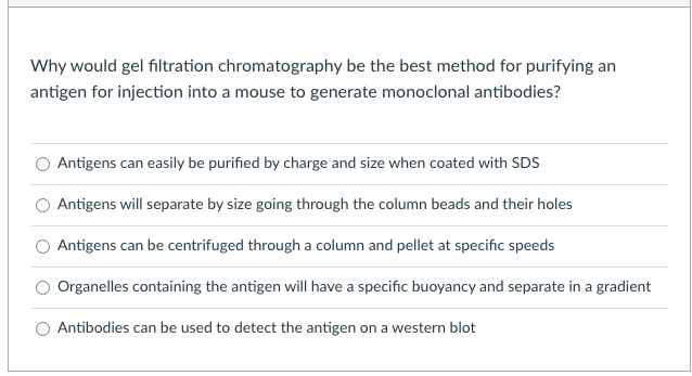 Why would gel filtration chromatography be the best method for purifying an
antigen for injection into a mouse to generate monoclonal antibodies?
Antigens can easily be purified by charge and size when coated with SDS
Antigens will separate by size going through the column beads and their holes
Antigens can be centrifuged through a column and pellet at specific speeds
Organelles containing the antigen will have a specific buoyancy and separate in a gradient
Antibodies can be used to detect the antigen on a western blot
