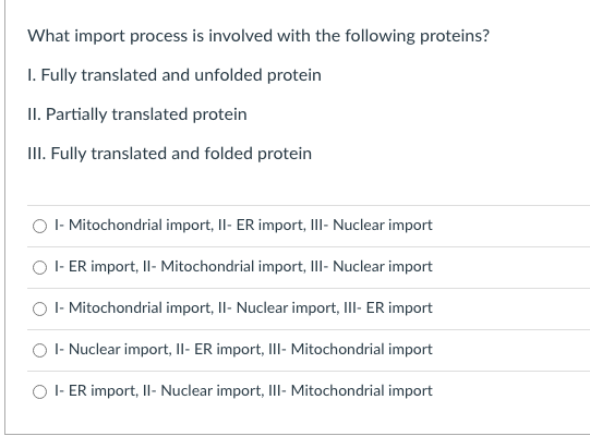 What import process is involved with the following proteins?
I. Fully translated and unfolded protein
II. Partially translated protein
III. Fully translated and folded protein
O - Mitochondrial import, Il- ER import, III- Nuclear import
O I- ER import, II- Mitochondrial import, IlI- Nuclear import
O I- Mitochondrial import, Il- Nuclear import, IlII- ER import
O I- Nuclear import, Il- ER import, Ill- Mitochondrial import
O I- ER import, Il- Nuclear import, III- Mitochondrial import
