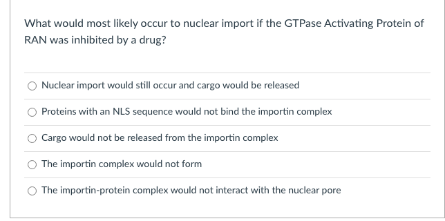 What would most likely occur to nuclear import if the GTPase Activating Protein of
RAN was inhibited by a drug?
Nuclear import would still occur and cargo would be released
Proteins with an NLS sequence would not bind the importin complex
Cargo would not be released from the importin complex
The importin complex would not form
O The importin-protein complex would not interact with the nuclear pore
