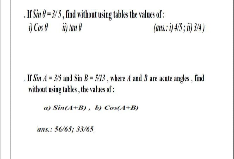 .If Sin 0 = 3/ 5 , find without using tables the values of :
i) Cos 0 üi) tan 0
(ans.: ) 4/5; i 34)
If Sin A = 3/5 and Sin B = 5/13 , where A and B are acute angles, find
without using tables , the values of :
a) Sin(A+B), b) Cos(A+B)
ans.: 56/65; 33/65,
