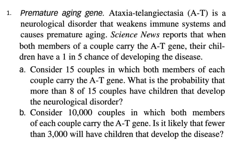 Premature aging gene. Ataxia-telangiectasia (A-T) is a
neurological disorder that weakens immune systems and
causes premature aging. Science News reports that when
both members of a couple carry the A-T gene, their chil-
dren have a 1 in 5 chance of developing the disease.
1.
a. Consider 15 couples in which both members of each
couple carry the A-T gene. What is the probability that
more than 8 of 15 couples have children that develop
the neurological disorder?
b. Consider 10,000 couples in which both members
of each couple carry the A-T gene. Is it likely that fewer
than 3,000 will have children that develop the disease?
