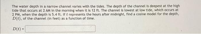 The water depth in a narrow channel varies with the tides. The depth of the channel is deepest at the high
tide that occurs at 2 AM in the morning when it is 12 ft. The channel is lowest at low tide, which occurs at
2 PM, when the depth is 5.4 ft. If t represents the hours after midnight, find a cosine model for the depth,
D(t), of the channel (in feet) as a function of time.
D(t) =
