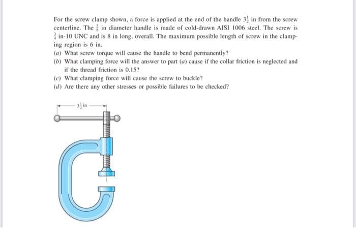 For the screw clamp shown, a force is applied at the end of the handle 3 in from the screw
centerline. The in diameter handle is made of cold-drawn AISI 1006 steel. The screw is
in-10 UNC and is 8 in long, overall. The maximum possible length of screw in the clamp-
ing region is 6 in.
(a) What screw torque will cause the handle to bend permanently?
(b) What clamping force will the answer to part (a) cause if the collar friction is neglected and
if the thread friction is 0.15?
(c) What clamping force will cause the screw to buckle?
(d) Are there any other stresses or possible failures to be checked?
3 in
