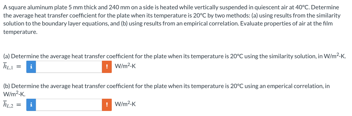 A square aluminum plate 5 mm thick and 240 mm on a side is heated while vertically suspended in quiescent air at 40°C. Determine
the average heat transfer coefficient for the plate when its temperature is 20°C by two methods: (a) using results from the similarity
solution to the boundary layer equations, and (b) using results from an empirical correlation. Evaluate properties of air at the film
temperature.
(a) Determine the average heat transfer coefficient for the plate when its temperature is 20°C using the similarity solution, in W/m2-K.
i
! W/m2-K
(b) Determine the average heat transfer coefficient for the plate when its temperature is 20°C using an emperical correlation, in
W/m?-K.
hL2 =
W/m?-K
