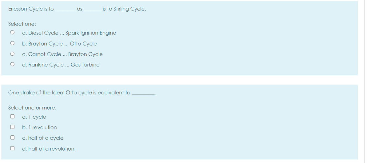 Ericsson Cycle is to
as
is to Stirling Cycle.
Select one:
a. Diesel Cycle .. Spark Ignition Engine
b. Brayton Cycle .. Otto Cycle
c. Carnot Cycle ... Brayton Cycle
d. Rankine Cycle ... Gas Turbine
One stroke of the Ideal Otto cycle is equivalent to
Select one or more:
a. 1 cycle
b. 1 revolution
c. half of a cycle
d. half of a revolution
