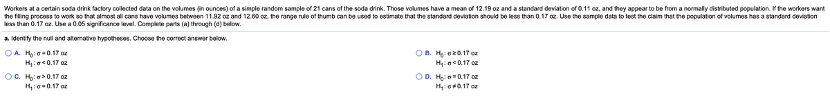 Workers at a certain soda drink factory collected data on the volumes (in ounces) of a simple random sample of 21 cans of the soda drink. Those volumes have a mean of 12.19 oz and a standard deviation of 0.11 oz, and they appear to be from a normally distributed population. If the workers want
the filling process to work so that almost all cans have volumes between 11.92 oz and 12.60 oz, the range rule of thumb can be used to estimate that the standard deviation should be less than 0.17 oz. Use the sample data to test the claim that the population of volumes has a standard deviation
less than 0.17 oz. Use a 0.05 significance level. Complete parts (a) through (d) below.
a. Identify the null and alternative hypotheses. Choose the correct answer below.
О А. Но: о3D0.17 oz
H1:o<0.17 oz
О В. Но: о2 0.17 oz
H1:0<0.17 oz
О с. Но: о> 0.17 oz
H1:0 = 0.17 oz
D. Ho: o = 0.17 oz
H1:0 0.17 oz
OZ
