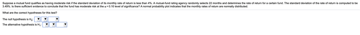 Suppose a mutual fund qualifies as having moderate risk if the standard deviation of its monthly rate of return is less than 4%. A mutual-fund rating agency randomly selects 22 months and determines the rate of return for a certain fund. The standard deviation of the rate of return is computed to be
3.49%. Is there sufficient evidence to conclude that the fund has moderate risk at the a = 0.10 level of significance? A normal probability plot indicates that the monthly rates of return are normally distributed.
What are the correct hypotheses for this test?
The null hypothesis is Ho:
The alternative hypothesis is H,:
