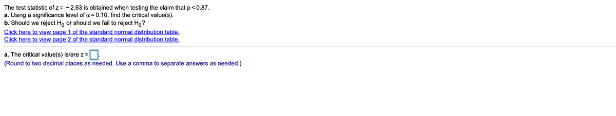 The test statistic of z = - 2.63 is obtained when testing the claim that p<0.87.
a. Using a significance level of a = 0.10, find the critical value(s).
b. Should we reject H, or should we fail to reject H,?
Click here to view page 1 of the standard normal distribution table.
Click here to view page 2 of the standard normal distribution table.
a. The critical value(s) is/arez=
(Round to two decimal places as needed. Use a comma to separate answers as needed.)
