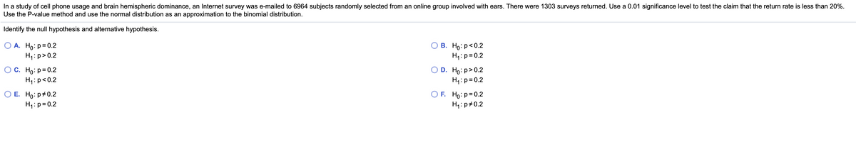 In a study of cell phone usage and brain hemispheric dominance, an Internet survey was e-mailed to 6964 subjects randomly selected from an online group involved with ears. There were 1303 surveys returned. Use a 0.01 significance level to test the claim that the return rate is less than 20%.
Use the P-value method and use the normal distribution as an approximation to the binomial distribution.
Identify the null hypothesis and alternative hypothesis.
О А. Но: р-0.2
H:p>0.2
В. Но: р<0.2
H4:p=0.2
O C. Ho: p= 0.2
D. Ho: p> 0.2
H4:p=0.2
H1:p<0.2
O E. Ho: p+0.2
H4:p=0.2
O F. Ho: p=0.2
H1:p#0.2
