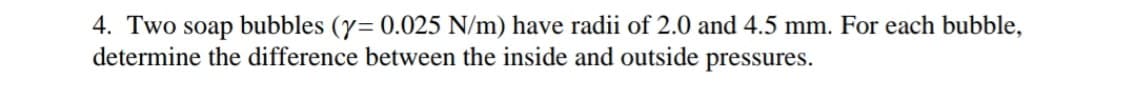 4. Two soap bubbles (y= 0.025 N/m) have radii of 2.0 and 4.5 mm. For each bubble,
determine the difference between the inside and outside pressures.
