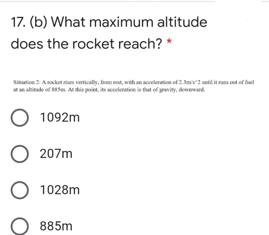 17. (b) What maximum altitude
does the rocket reach? *
Situation 2: A rocket rises vertically, from rest, with an acceleration of 2.3m/s^2 until it runs out of fuel
at an altitude of 885m. At this point, its acceleration is that of gravity, downward.
O 1092m
O 207m
O 1028m
885m
O O
