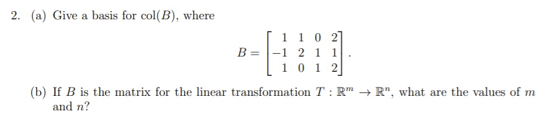 2. (a) Give a basis for col(B), where
[ 1 10 2]
B = |-1 2 1 1
1 0 1 2
(b) If B is the matrix for the linear transformation T : R" →→ R", what are the values of m
and n?
