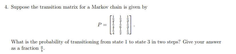 4. Suppose the transition matrix for a Markov chain is given by
P =
What is the probability of transitioning from state 1 to state 3 in two steps? Give your answer
as a fraction .
