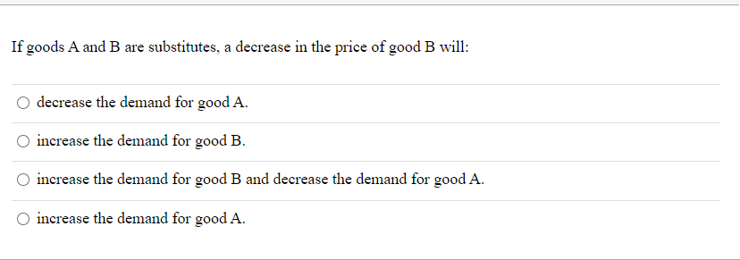 If goods A and B are substitutes, a decrease in the price of good B will:
decrease the demand for good A.
increase the demand for good B.
increase the demand for good B and decrease the demand for good A.
increase the demand for good A.
