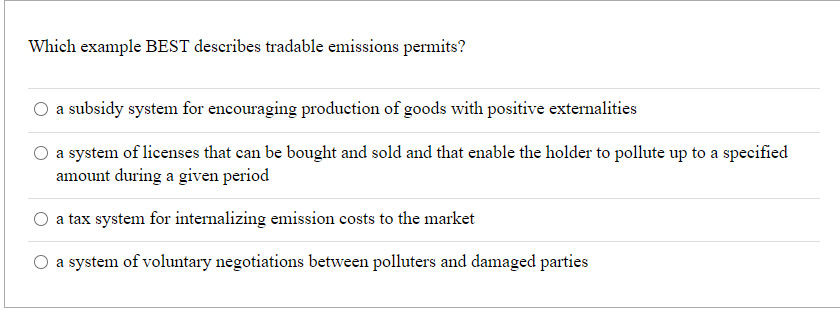 Which example BEST describes tradable emissions permits?
O a subsidy system for encouraging production of goods with positive externalities
a system of licenses that can be bought and sold and that enable the holder to pollute up to a specified
amount during a given period
a tax system for internalizing emission costs to the market
O a system of voluntary negotiations between polluters and damaged parties
