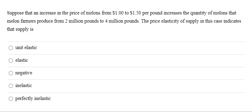 Suppose that an increase in the price of melons from S1.00 to $1.50 per pound increases the quantity of melons that
melon farmers produce from 2 million pounds to 4 million pounds. The price elasticity of supply in this case indicates
that supply is
unit elastic
elastic
negative
inelastic
O perfectly inelastic
