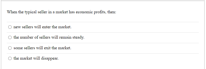 When the typical seller in a market has economic profits, then:
new sellers will enter the market.
the number of sellers will remain steady.
some sellers will exit the market.
the market will disappear.
