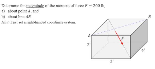 Determine the magnitude of the moment of force F = 200 lb,
a) about point A, and
b) about line AB.
В
Hint: First set a right-handed coordinate system.
A
2'
5'
