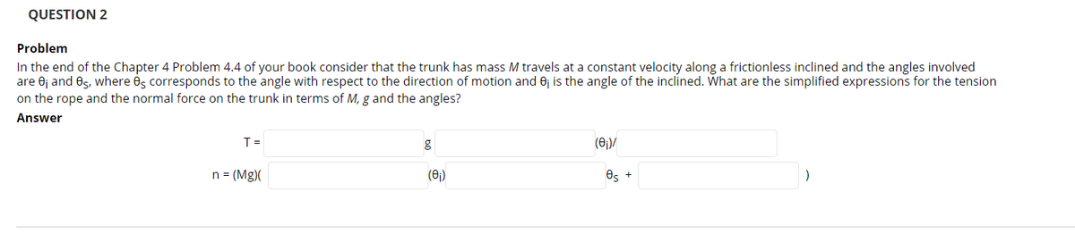 QUESTION 2
Problem
In the end of the Chapter 4 Problem 4.4 of your book consider that the trunk has mass M travels at a constant velocity along a frictionless inclined and the angles involved
are 0j and Os, where és corresponds to the angle with respect to the direction of motion and 0; is the angle of the inclined. What are the simplified expressions for the tension
on the rope and the normal force on the trunk in terms of M, g and the angles?
Answer
T =
(0)/
n = (Mg)(
(6)
