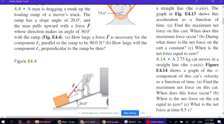 Adobe Reader louch
4.4 • A man is dragging a trunk up the
loading ramp of a mover's truck. The
ramp has a slope angle of 20.0°, and
the man pulls upward with a force F
whose direction makes an angle of 30.0°
with the ramp (Fig. E4.4). (a) How large a force F is necessary for the
component F; parallel to the ramp to be 90.0 N? (b) How large will the
component F, perpendicular to the ramp be then?
a straight line (the x-axis). The
graph in Fig. E4.13 shows this
acceleration as a function of
75.0°
time. (a) Find the maximum net
force on this cart. When does this
maximum force occur? (b) During
what times is the net force on the
cart a constant? (c) When is the
net force equal to zero?
4.14 • A 2.75 kg cat moves in a
straight line (the x-axis). Figure
E4.14 shows a graph of the x-
component of this cat's velocity
as a function of time. (a) Find the
Figure E4.4
maximum net force on this cat.
30,0
When does this force occur? (b)
When is the net force on the cat
| 20.0°
equal to zero? (c) What is the net
force at time 8.5 s?
meetgoogle.com is sharing your screen.
Stop sharing
Hide
217 PM
File Explore
Meet - vjgr.
Anbox (602) -
meet google.
| @Rums - Dis. A Adobe Reade.
ENG
10/2/2020
