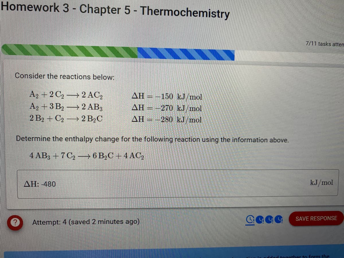 Homework 3 - Chapter 5 - Thermochemistry
Consider the reactions below:
A2+2 C₂2 AC₂
A2+3 B22 AB3
2 B2+ C2 2 B₂C
AH-150 kJ/mol
AH-270 kJ/mol
AH-280 kJ/mol
Determine the enthalpy change for the following reaction using the information above.
4 AB3 +7C26 B₂C +4 AC2
AH: -480
Attempt: 4 (saved 2 minutes ago)
4444
7/11 tasks atten
kJ/mol
SAVE RESPONSE
together to form the