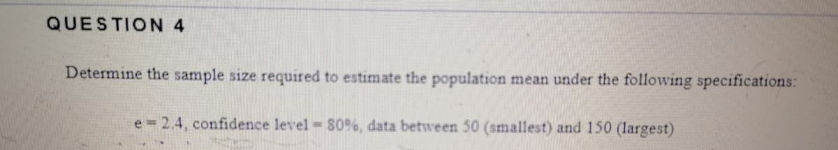 QUESTION 4
Determine the sample size required to estimate the population mean under the following specifications:
e = 2.4, confidence level S0%e, data between 50 (smallest) and 150 (largest)

