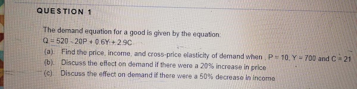 QUESTION 1
The demand equation for a good is given by the equation.
Q=520-20P + 0.6Y + 2.9C
(a) Find the price, income, and cross-price elasticity of demand when. P = 10, Y = 700 and C = 21
(b). Discuss the effect on demand if there were a 20% increase in price
(c) Discuss the effect on demand if there were a 50% decrease in income
