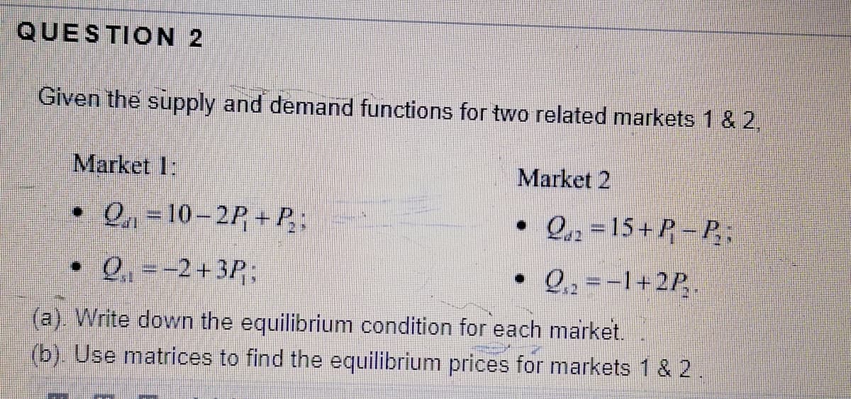 QUESTION 2
Given the supply and demand functions for two related markets 1 & 2,
Market 1:
Market 2
• Q, = 10-2P + P;
• Q, = 15+P - P.
• 0 --2+3P.
• Q, = -1+2P
(a) Write down the equilibrium condition for each market.
(b). Use matrices to find the equilibrium prices for markets 1 & 2.
