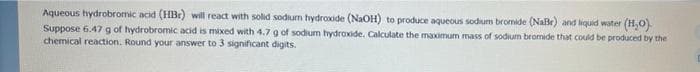 Aqueous hydrobromic acid (HBr) will react with solid sodium hydroxide (NaOH) to produce aqueous sodium bromide (NaBr) and liquid water (H,0)
Suppose 6.47g of hydrobromic acid is mixed with 4.7 g of sodium hydroide. Calculate the maximum mass of sodium bromide that could be produced by the
chemical reaction. Round your answer to 3 significant digits.
