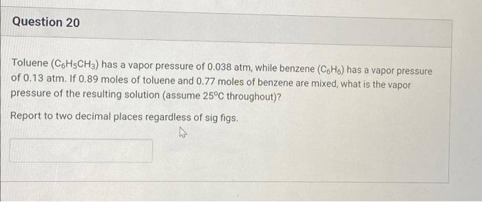 Question 20
Toluene (C6H5CH3) has a vapor pressure of 0.038 atm, while benzene (CoH6) has a vapor pressure
of 0.13 atm. If 0.89 moles of toluene and 0.77 moles of benzene are mixed, what is the vapor
pressure of the resulting solution (assume 25°C throughout)?
Report to two decimal places regardless of sig figs.
