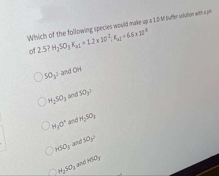 Which of the following species would make up a 1.0 M buffer solution with a pH
of 2.5? H2SO3 Ka1 = 1.2 x 102; K,2 = 6.6 x 108
%3D
O so32- and OH-
O H2SO3 and SO32-
OH30* and H,SO3
O HSO3 and SO32-
H2SO3 and HSO3-
