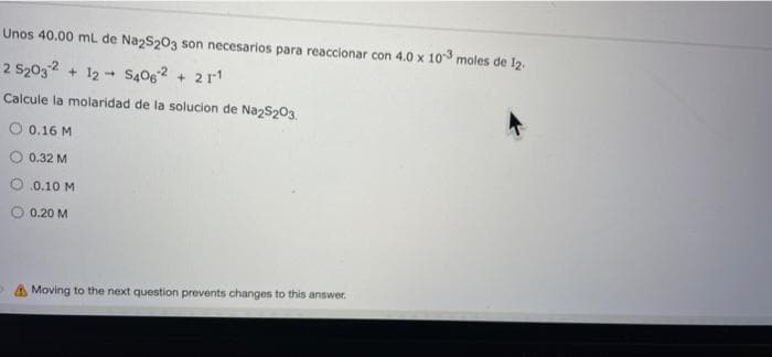 Unos 40.00 mL de NazS203 son necesarios para reaccionar con 4.0 x 103 moles de 12.
2 S2032 + 12 - S406 + 2r1
Calcule la molaridad de la solucion de NazS203.
O 0.16 M
0.32 M
.0.10 M
0.20 M
A Moving to the next question prevents changes to this answer.
