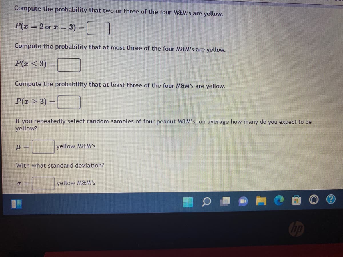 Compute the probability that two or three of the four M&M's are yellow.
P(r= 2 or = 3)
Compute the probability that at most three of the four M&M's are yellow.
P(x ≤ 3) =
Compute the probability that at least three of the four M&M's are yellow.
P(x ≥ 3) =
If you repeatedly select random samples of four peanut M&M's, on average how many do you expect to be
yellow?
μl =
yellow M&M's
With what standard deviation?
O
yellow M&M's
H
no