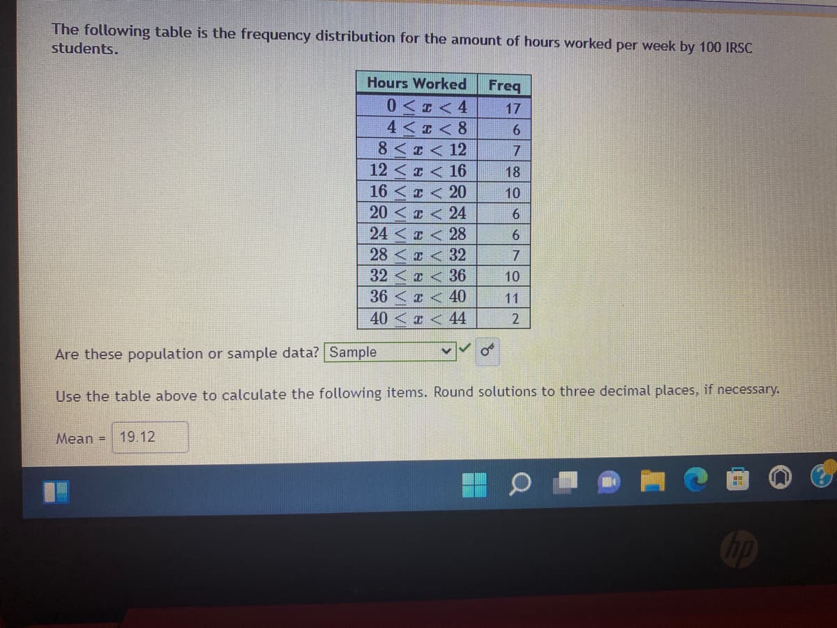 The following table is the frequency distribution for the amount of hours worked per week by 100 IRSC
students.
Hours Worked
Freq
0 <r < 4
4 < I < 8
8 < < 12
17
12 <z < 16
16 < z < 20
20 < a < 24
24 < x < 28
28<x <32
32< < 36
10
36 < < 40
11
40
I < 44
2
Are these population or sample data? Sample
Use the table above to calculate the following items. Round solutions to three decimal places, if necessary.
Mean =
19.12
6780 007
