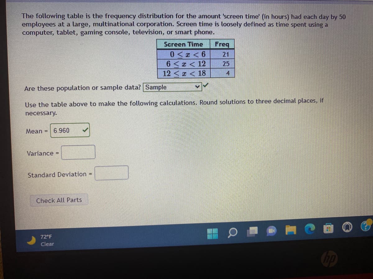The following table is the frequency distribution for the amount 'screen time' (in hours) had each day by 50
employees at a large, multinational corporation. Screen time is loosely defined as time spent using a
computer, tablet, gaming console, television, or smart phone.
Screen Time
Freq
0< < 6
6 < T < 12
12 <x <18
21
25
4
Are these population or sample data? Sample
Use the table above to make the following calculations. Round solutions to three decimal places, if
necessary.
Mean =
6.960
Variance =
Standard Deviation =
Check All Parts
72°F
Clear

