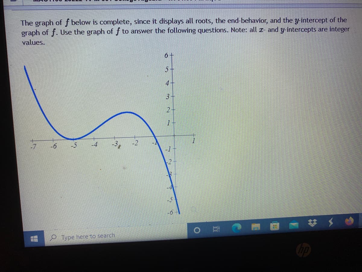 The graph of f below is complete, since it displays all roots, the end-behavior, and the y-intercept of the
graph of f. Use the graph of f to answer the following questions. Note: all r- and y-intercepts are integer
values.
6 +
5+
4-
2.
-5
-4
-2
-1
-2
O Type here to search
3.
