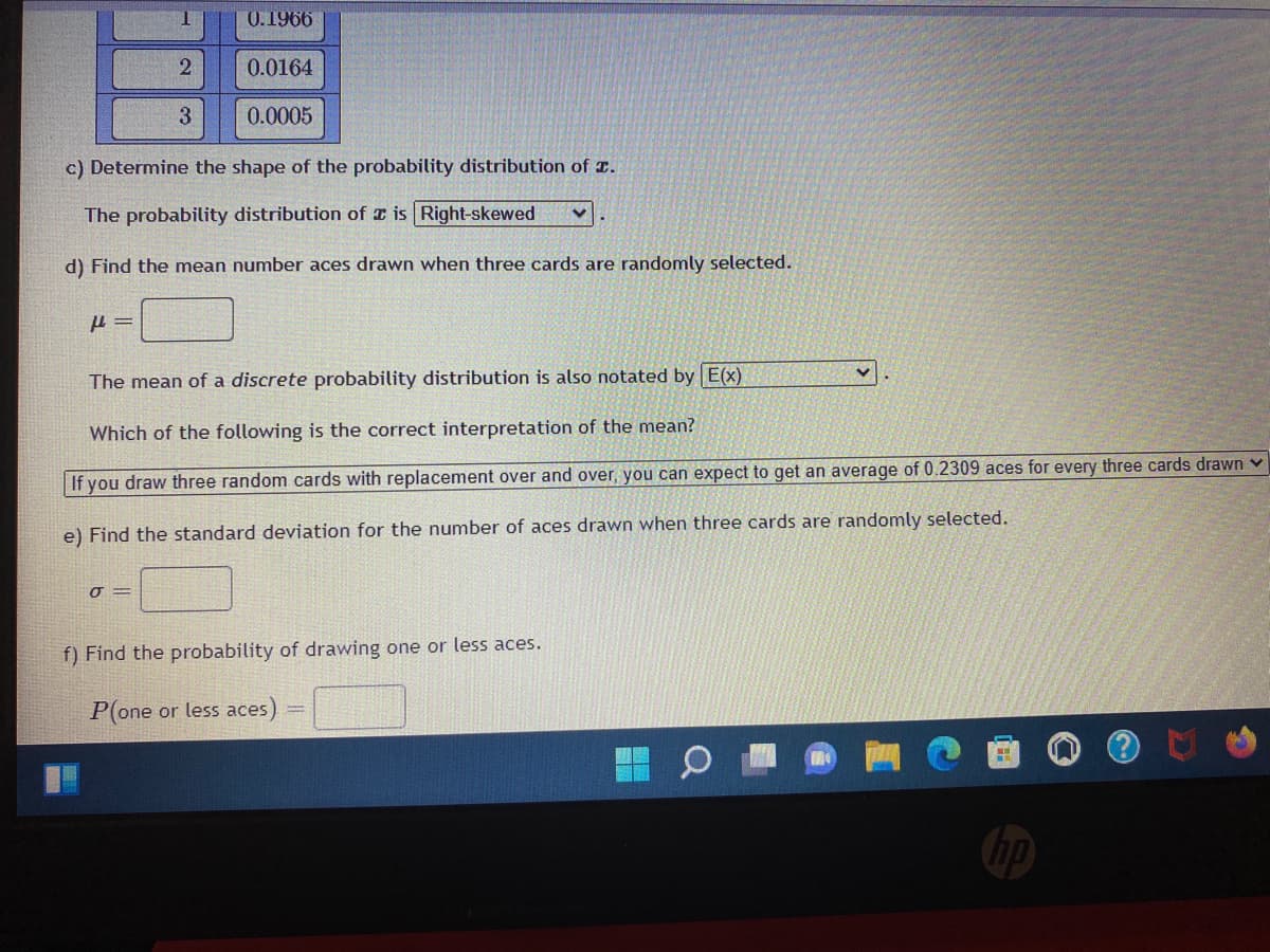 0.1966
2
0.0164
3
0.0005
c) Determine the shape of the probability distribution of .
The probability distribution of a is Right-skewed
d) Find the mean number aces drawn when three cards are randomly selected.
P=
The mean of a discrete probability distribution is also notated by E(x)
Which of the following is the correct interpretation of the mean?
If you draw three random cards with replacement over and over, you can expect to get an average of 0.2309 aces for every three cards drawn ✓
e) Find the standard deviation for the number of aces drawn when three cards are randomly selected.
0 =
f) Find the probability of drawing one or less aces.
P(one or less aces)
hp