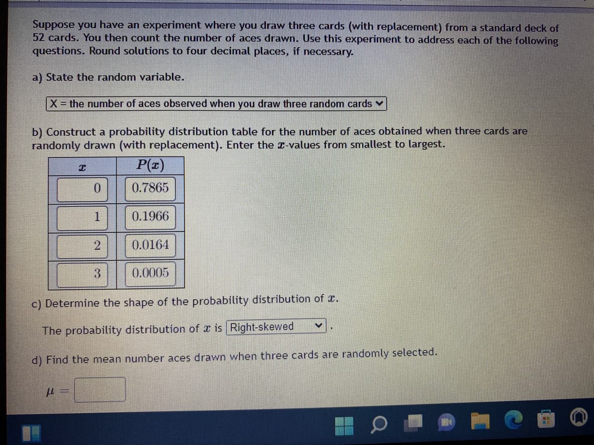 Suppose you have an experiment where you draw three cards (with replacement) from a standard deck of
52 cards. You then count the number of aces drawn. Use this experiment to address each of the following
questions. Round solutions to four decimal places, if necessary.
a) State the random variable.
X = the number of aces observed when you draw three random cards ✓
b) Construct a probability distribution table for the number of aces obtained when three cards are
randomly drawn (with replacement). Enter the x-values from smallest to largest.
T
P(x)
0
0.7865
1
0.1966
2
0.0164
3
0.0005
c) Determine the shape of the probability distribution of .
V
The probability distribution of x is Right-skewed
d) Find the mean number aces drawn when three cards are randomly selected.
μ=