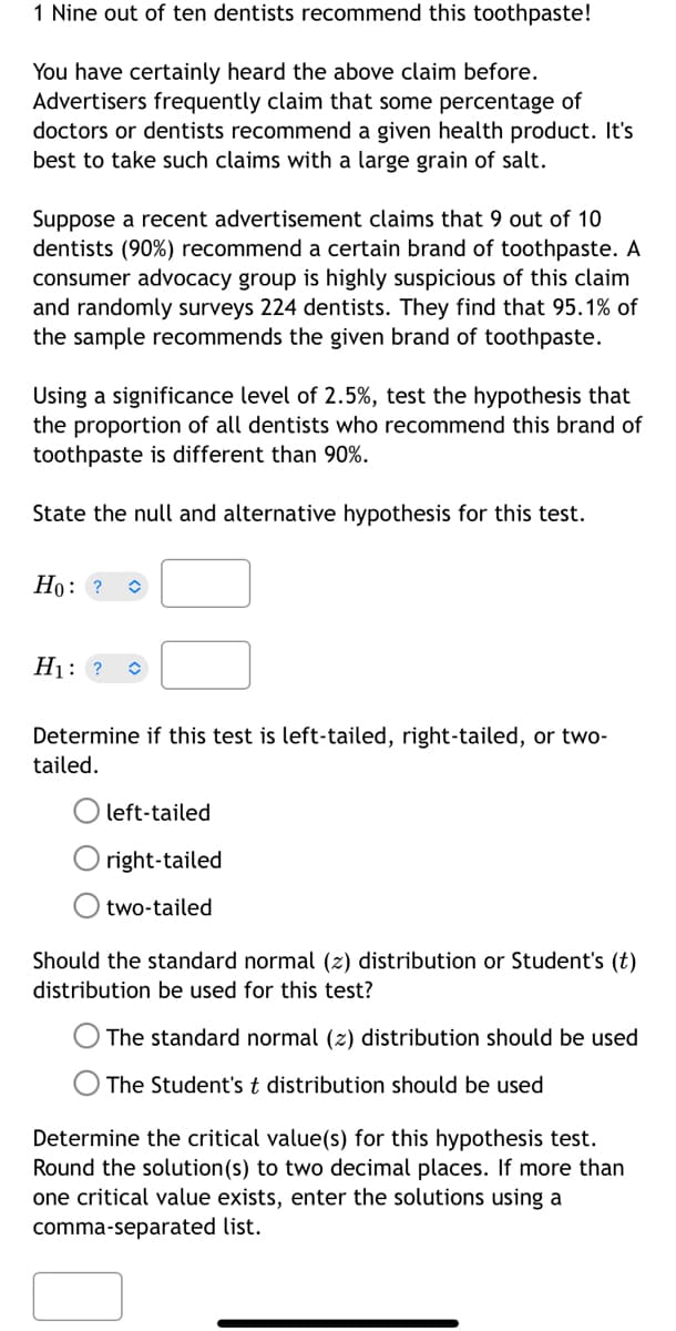 1 Nine out of ten dentists recommend this toothpaste!
You have certainly heard the above claim before.
Advertisers frequently claim that some percentage of
doctors or dentists recommend a given health product. It's
best to take such claims with a large grain of salt.
Suppose a recent advertisement claims that 9 out of 10
dentists (90%) recommend a certain brand of toothpaste. A
consumer advocacy group is highly suspicious of this claim
and randomly surveys 224 dentists. They find that 95.1% of
the sample recommends the given brand of toothpaste.
Using a significance level of 2.5%, test the hypothesis that
the proportion of all dentists who recommend this brand of
toothpaste is different than 90%.
State the null and alternative hypothesis for this test.
Ho: ? î
H₁: ? û
Determine if this test is left-tailed, right-tailed, or two-
tailed.
left-tailed
right-tailed
two-tailed
Should the standard normal (z) distribution or Student's (t)
distribution be used for this test?
The standard normal (z) distribution should be used
The Student's t distribution should be used
Determine the critical value(s) for this hypothesis test.
Round the solution (s) to two decimal places. If more than
one critical value exists, enter the solutions using a
comma-separated list.