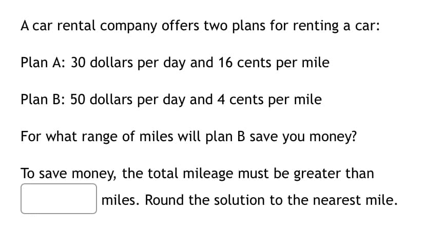 A car rental company offers two plans for renting a car:
Plan A: 30 dollars per day and 16 cents per mile
Plan B: 50 dollars per day and 4 cents per mile
For what range of miles will plan B save you money?
To save money, the total mileage must be greater than
miles. Round the solution to the nearest mile.
