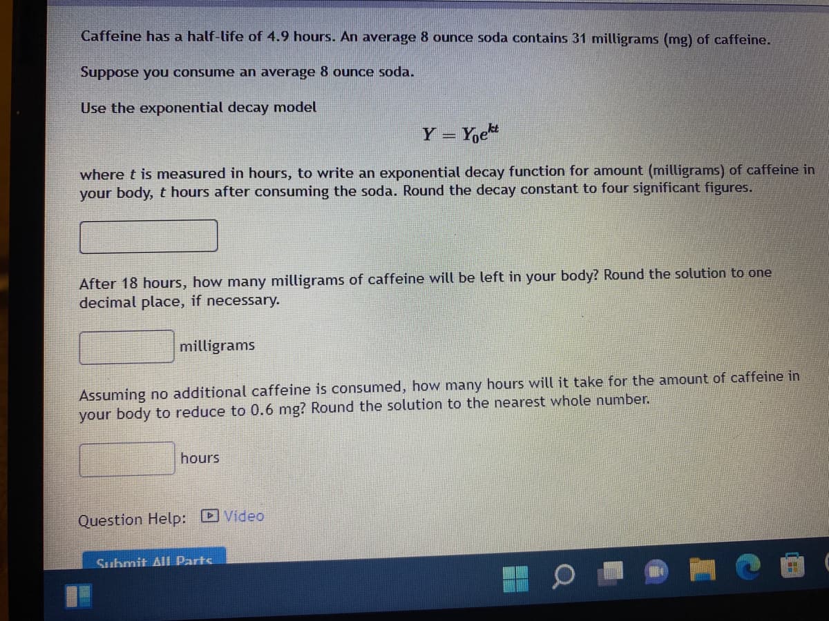 Caffeine has a half-life of 4.9 hours. An average 8 ounce soda contains 31 milligrams (mg) of caffeine.
Suppose you consume an average 8 ounce soda.
Use the exponential decay model
Y = Yoe
%3D
where t is measured in hours, to write an exponential decay function for amount (milligrams) of caffeine in
your body, t hours after consuming the soda. Round the decay constant to four significant figures.
After 18 hours, how many milligrams of caffeine will be left in your body? Round the solution to one
decimal place, if necessary.-
milligrams
Assuming no additional caffeine is consumed, how many hours will it take for the amount of caffeine in
your body to reduce to 0.6 mg? Round the solution to the nearest whole number.
hours
Video
Question Help:
Submit Al Parts
