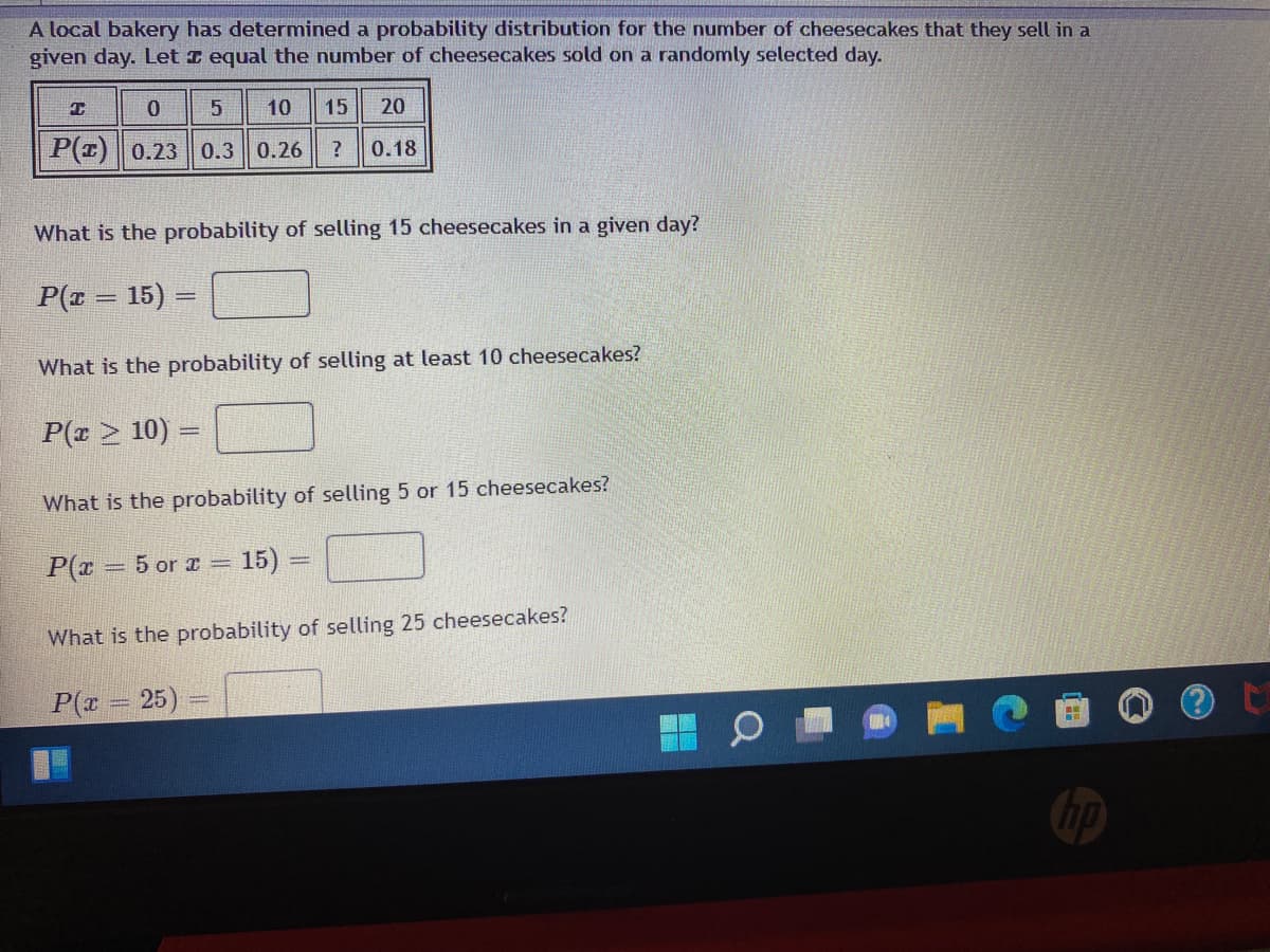 A local bakery has determined a probability distribution for the number of cheesecakes that they sell in a
given day. Let I equal the number of cheesecakes sold on a randomly selected day.
T
0
5 10 15 20
P(z) 0.23 0.3 0.26 ? 0.18
What is the probability of selling 15 cheesecakes in a given day?
P(x = 15) =
What is the probability of selling at least 10 cheesecakes?
P(x ≥ 10) =
What is the probability of selling 5 or 15 cheesecakes?
P(x = 5 or x = 15) =
What is the probability of selling 25 cheesecakes?
P(x = 25)
hp