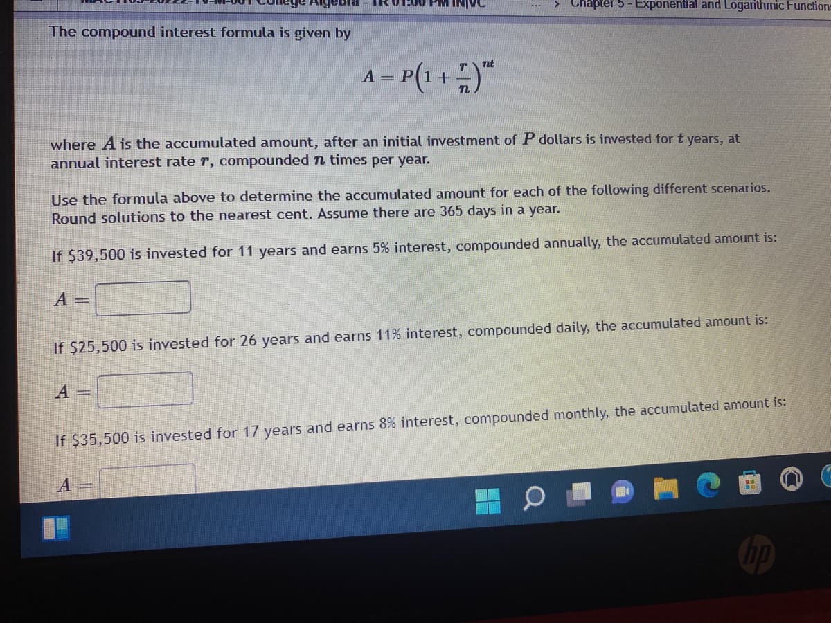 ebra - TR 01:00 PM INIVC
> Chapter 5 - Exponential and Logarithmic Function=
The compound interest formula is given by
Tt
A = P(1+
where A is the accumulated amount, after an initial investment of P dollars is invested for t years, at
annual interest rate r, compounded n times per year.
Use the formula above to determine the accumulated amount for each of the following different scenarios.
Round solutions to the nearest cent. Assume there are 365 days in a year.
If $39,500 is invested for 11 years and earns 5% interest, compounded annually, the accumulated amount is:
A =
If $25,500 is invested for 26 years and earns 11% interest, compounded daily, the accumulated amount is:
А —
If $35,500 is invested for 17 years and earns 8% interest, compounded monthly, the accumulated amount is:
hp
