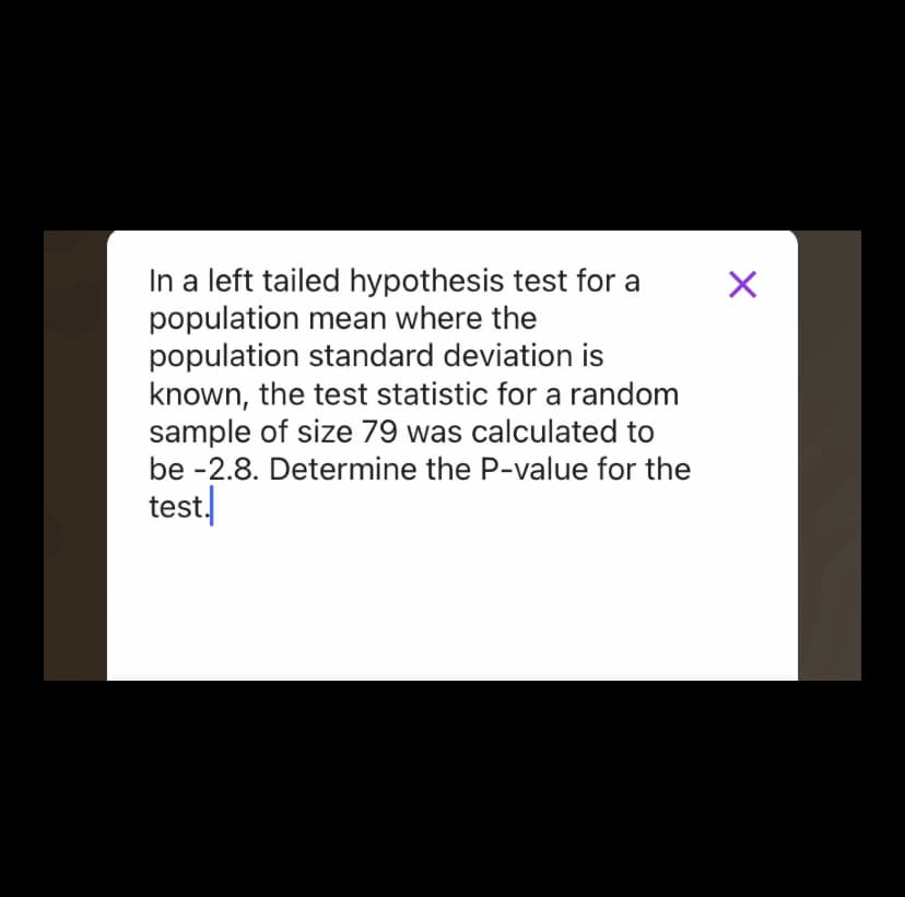In a left tailed hypothesis test for a
population mean where the
population standard deviation is
known, the test statistic for a random
sample of size 79 was calculated to
be -2.8. Determine the P-value for the
test.
X