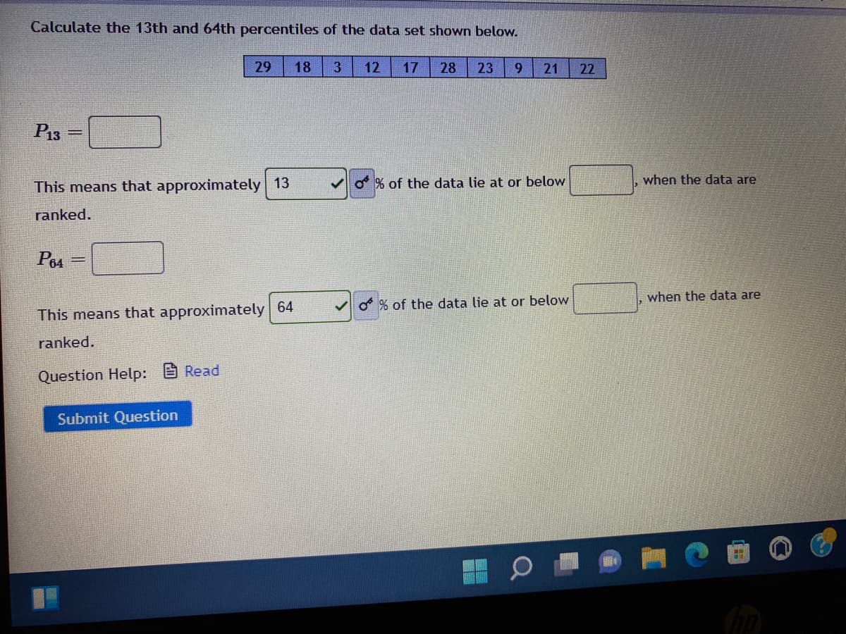 Calculate the 13th and 64th percentiles of the data set shown below.
29
18
3
12
17
28
23
6.
21
22
P13
This means that approximately 13
O % of the data lie at or below
when the data are
ranked.
P64
when the data are
O% of the data lie at or below
This means that approximately 64
ranked.
Question Help:
A Read
Submit Question
