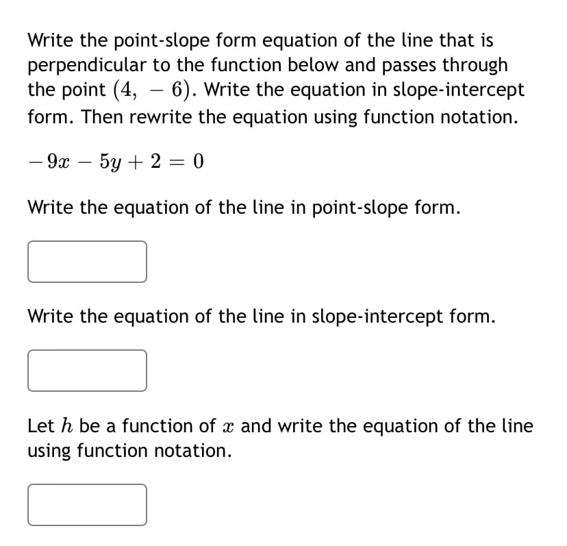 Write the point-slope form equation of the line that is
perpendicular to the function below and passes through
the point (4, – 6). Write the equation in slope-intercept
form. Then rewrite the equation using function notation.
— 9х — 5у + 2 — 0
Write the equation of the line in point-slope form.
Write the equation of the line in slope-intercept form.
Let h be a function of x and write the equation of the line
using function notation.
